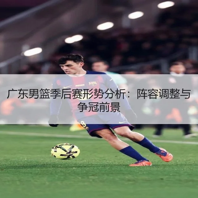 广东男篮季后赛形势分析:阵容调整与争冠前景